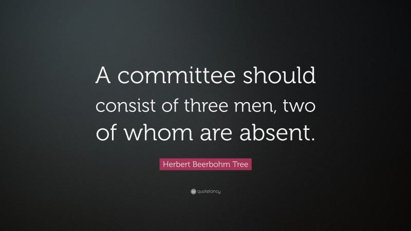 Herbert Beerbohm Tree Quote: “A committee should consist of three men, two of whom are absent.”