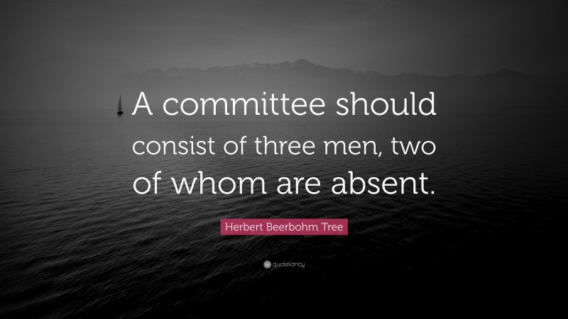 Herbert Beerbohm Tree Quote: “A committee should consist of three men, two of whom are absent.”
