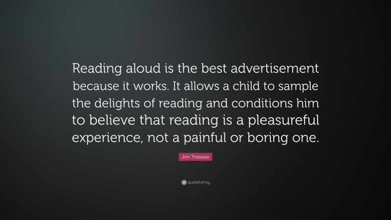 Jim Trelease Quote: “Reading aloud is the best advertisement because it works. It allows a child to sample the delights of reading and conditions him to believe that reading is a pleasureful experience, not a painful or boring one.”