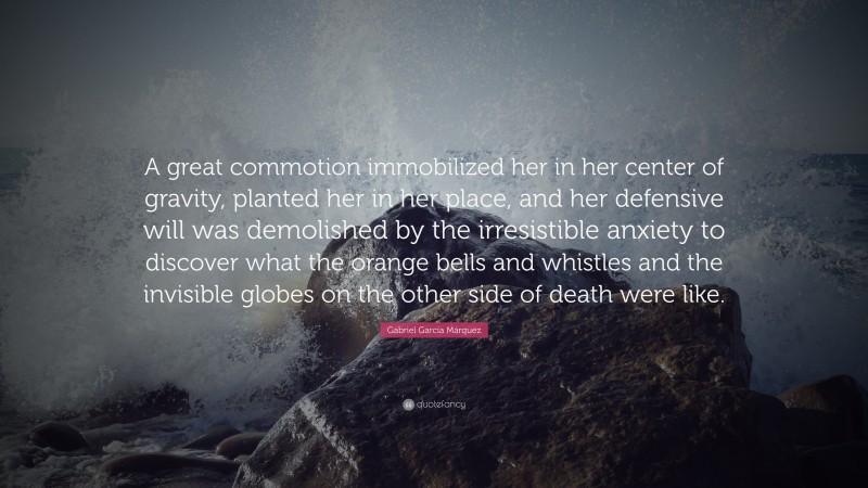Gabriel Garcí­a Márquez Quote: “A great commotion immobilized her in her center of gravity, planted her in her place, and her defensive will was demolished by the irresistible anxiety to discover what the orange bells and whistles and the invisible globes on the other side of death were like.”