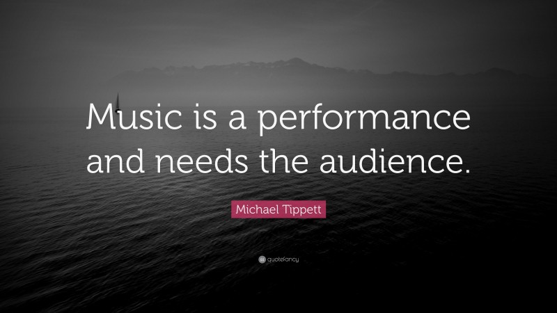 Michael Tippett Quote: “Music is a performance and needs the audience.”