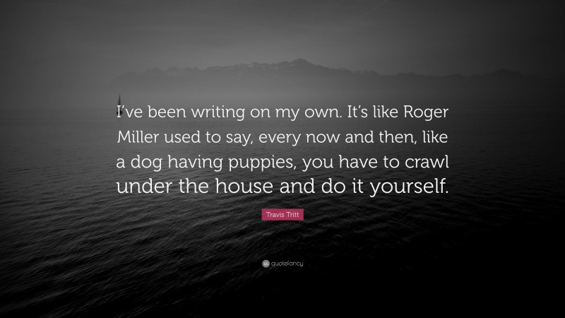Travis Tritt Quote: “I’ve been writing on my own. It’s like Roger Miller used to say, every now and then, like a dog having puppies, you have to crawl under the house and do it yourself.”