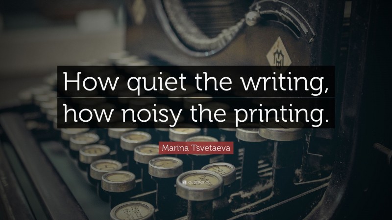 Marina Tsvetaeva Quote: “How quiet the writing, how noisy the printing.”