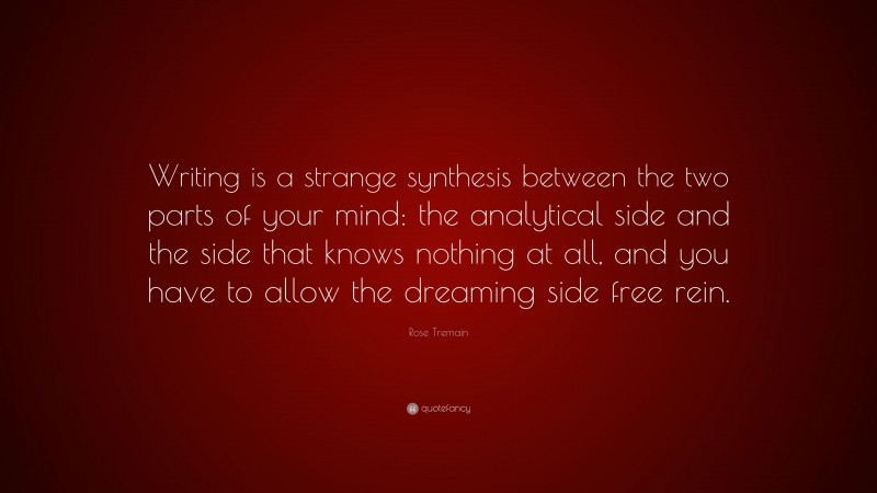 Rose Tremain Quote: “Writing is a strange synthesis between the two parts of your mind: the analytical side and the side that knows nothing at all, and you have to allow the dreaming side free rein.”