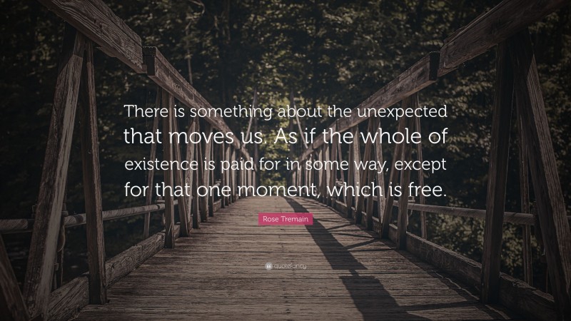 Rose Tremain Quote: “There is something about the unexpected that moves us. As if the whole of existence is paid for in some way, except for that one moment, which is free.”
