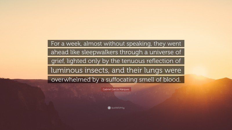 Gabriel Garcí­a Márquez Quote: “For a week, almost without speaking, they went ahead like sleepwalkers through a universe of grief, lighted only by the tenuous reflection of luminous insects, and their lungs were overwhelmed by a suffocating smell of blood.”