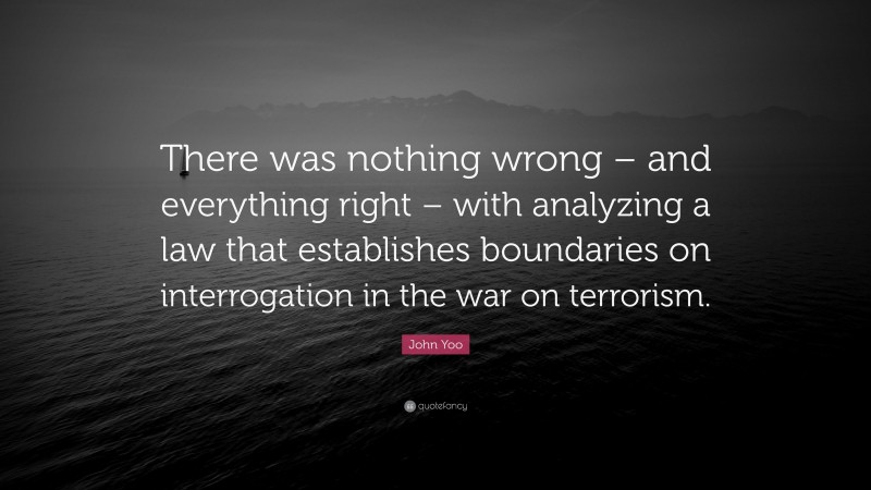 John Yoo Quote: “There was nothing wrong – and everything right – with analyzing a law that establishes boundaries on interrogation in the war on terrorism.”