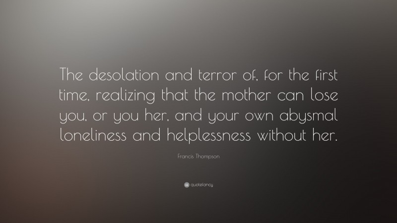 Francis Thompson Quote: “The desolation and terror of, for the first time, realizing that the mother can lose you, or you her, and your own abysmal loneliness and helplessness without her.”