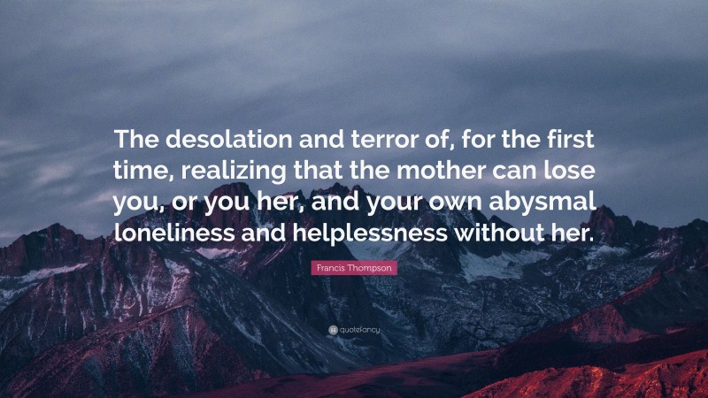Francis Thompson Quote: “The desolation and terror of, for the first time, realizing that the mother can lose you, or you her, and your own abysmal loneliness and helplessness without her.”