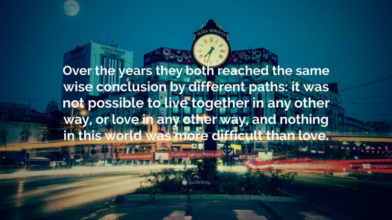 Gabriel Garcí­a Márquez Quote: “Over the years they both reached the same wise conclusion by different paths: it was not possible to live together in any other way, or love in any other way, and nothing in this world was more difficult than love.”