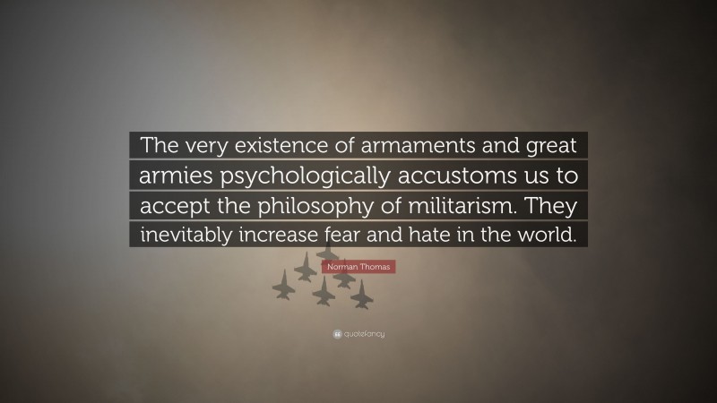 Norman Thomas Quote: “The very existence of armaments and great armies psychologically accustoms us to accept the philosophy of militarism. They inevitably increase fear and hate in the world.”