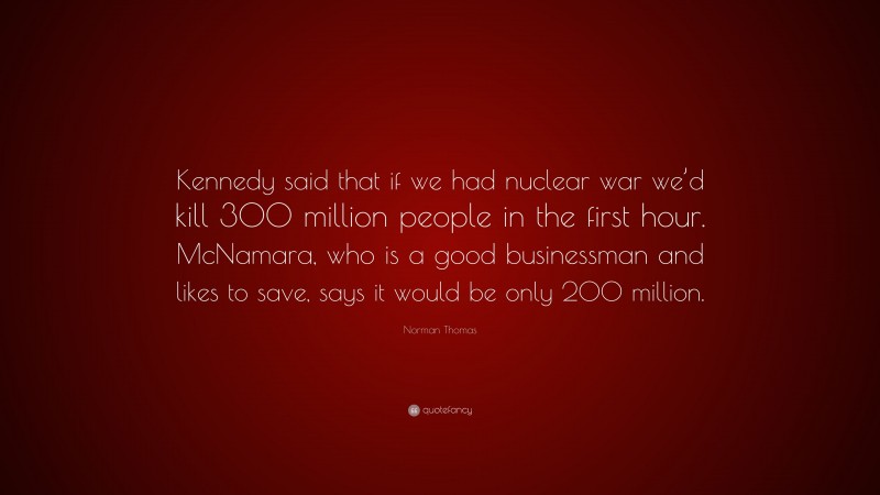 Norman Thomas Quote: “Kennedy said that if we had nuclear war we’d kill 300 million people in the first hour. McNamara, who is a good businessman and likes to save, says it would be only 200 million.”
