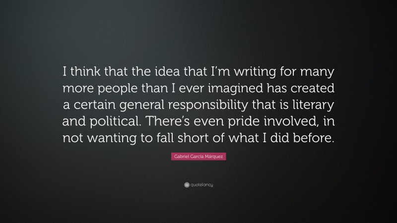 Gabriel Garcí­a Márquez Quote: “I think that the idea that I’m writing for many more people than I ever imagined has created a certain general responsibility that is literary and political. There’s even pride involved, in not wanting to fall short of what I did before.”