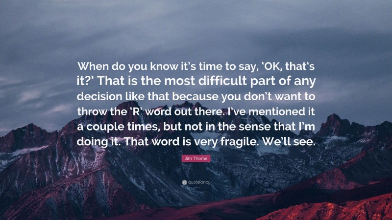 Jim Thome Quote: “When do you know it’s time to say, ‘OK, that’s it?’ That is the most difficult part of any decision like that because you don’t want to throw the ‘R’ word out there. I’ve mentioned it a couple times, but not in the sense that I’m doing it. That word is very fragile. We’ll see.”
