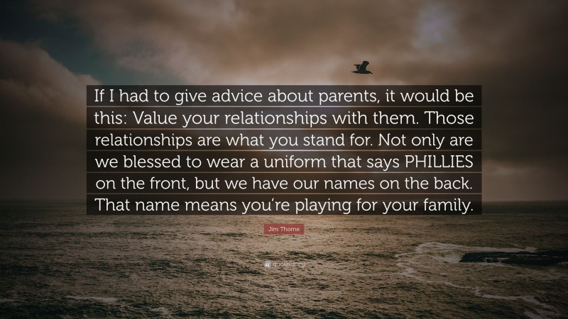 Jim Thome Quote: “If I had to give advice about parents, it would be this: Value your relationships with them. Those relationships are what you stand for. Not only are we blessed to wear a uniform that says PHILLIES on the front, but we have our names on the back. That name means you’re playing for your family.”