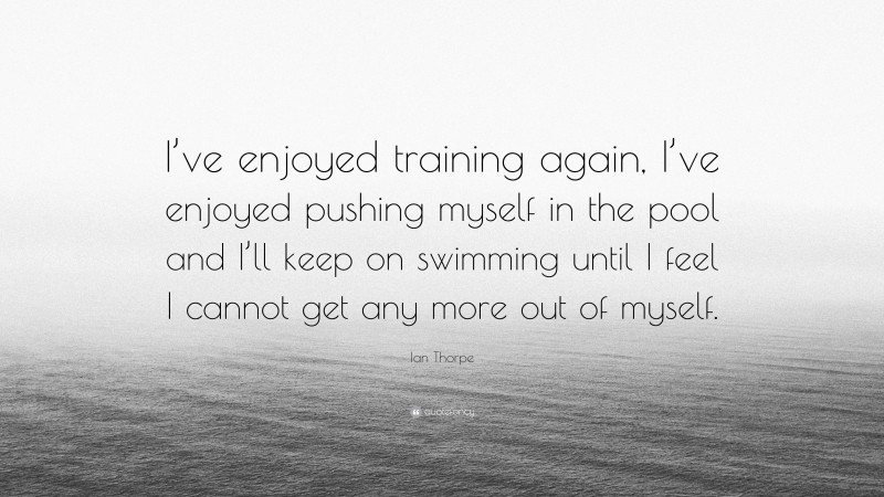 Ian Thorpe Quote: “I’ve enjoyed training again, I’ve enjoyed pushing myself in the pool and I’ll keep on swimming until I feel I cannot get any more out of myself.”