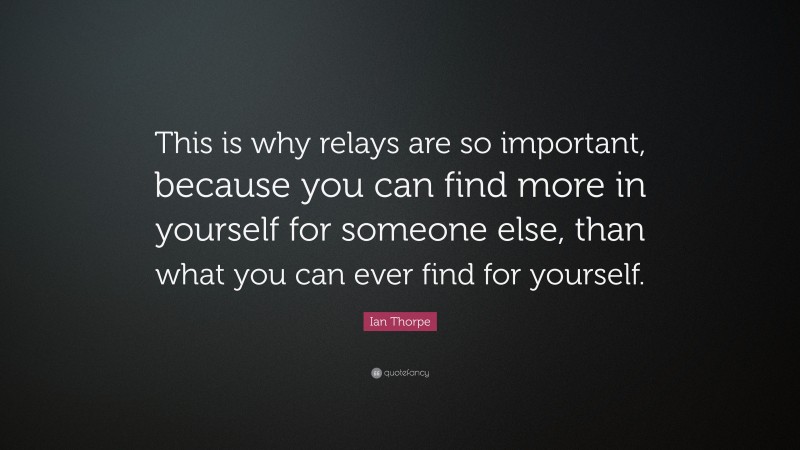 Ian Thorpe Quote: “This is why relays are so important, because you can find more in yourself for someone else, than what you can ever find for yourself.”