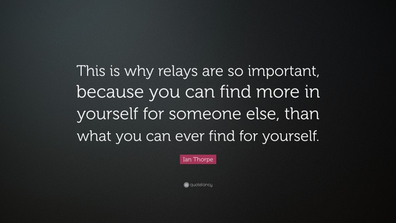 Ian Thorpe Quote: “This is why relays are so important, because you can find more in yourself for someone else, than what you can ever find for yourself.”