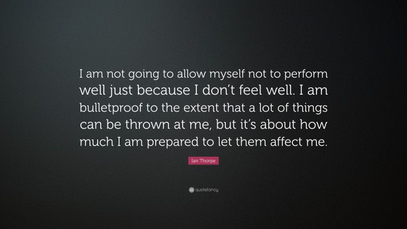 Ian Thorpe Quote: “I am not going to allow myself not to perform well just because I don’t feel well. I am bulletproof to the extent that a lot of things can be thrown at me, but it’s about how much I am prepared to let them affect me.”