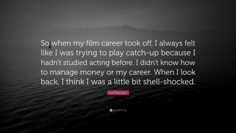Lea Thompson Quote: “So when my film career took off, I always felt like I was trying to play catch-up because I hadn’t studied acting before. I didn’t know how to manage money or my career. When I look back, I think I was a little bit shell-shocked.”