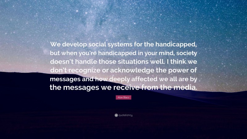 Aloe Blacc Quote: “We develop social systems for the handicapped, but when you’re handicapped in your mind, society doesn’t handle those situations well. I think we don’t recognize or acknowledge the power of messages and how deeply affected we all are by the messages we receive from the media.”