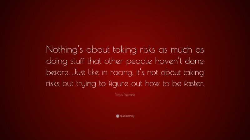 Travis Pastrana Quote: “Nothing’s about taking risks as much as doing stuff that other people haven’t done before. Just like in racing, it’s not about taking risks but trying to figure out how to be faster.”