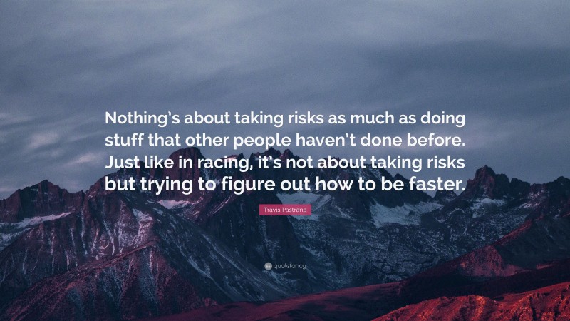 Travis Pastrana Quote: “Nothing’s about taking risks as much as doing stuff that other people haven’t done before. Just like in racing, it’s not about taking risks but trying to figure out how to be faster.”