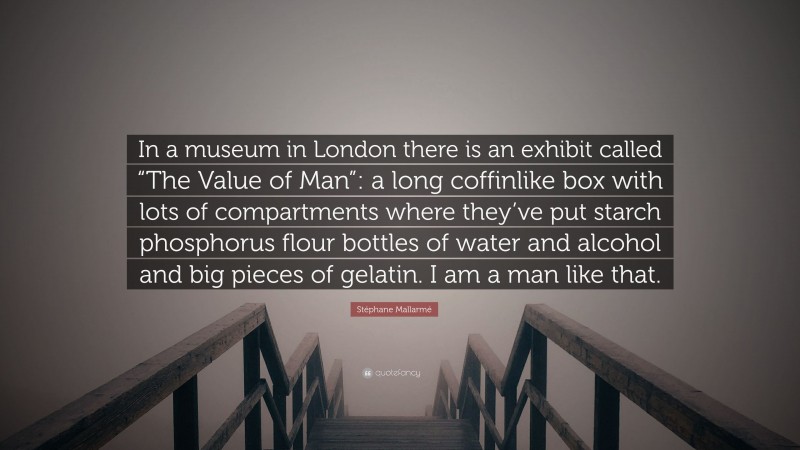 Stéphane Mallarmé Quote: “In a museum in London there is an exhibit called “The Value of Man”: a long coffinlike box with lots of compartments where they’ve put starch phosphorus flour bottles of water and alcohol and big pieces of gelatin. I am a man like that.”