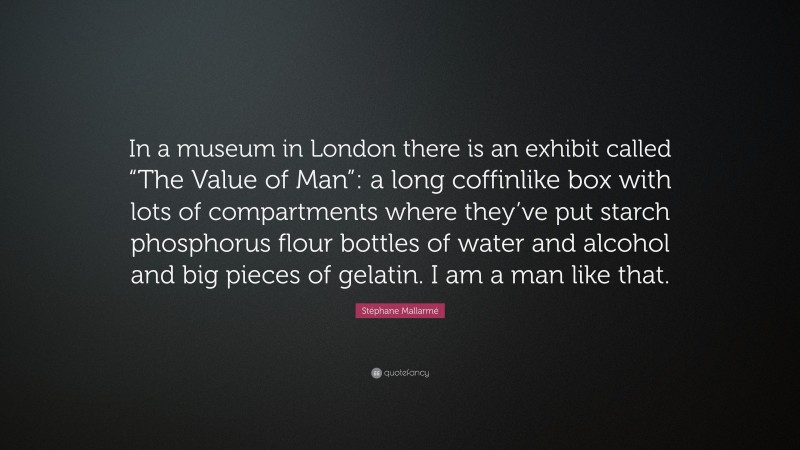 Stéphane Mallarmé Quote: “In a museum in London there is an exhibit called “The Value of Man”: a long coffinlike box with lots of compartments where they’ve put starch phosphorus flour bottles of water and alcohol and big pieces of gelatin. I am a man like that.”