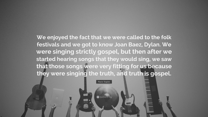 Mavis Staples Quote: “We enjoyed the fact that we were called to the folk festivals and we got to know Joan Baez, Dylan. We were singing strictly gospel, but then after we started hearing songs that they would sing, we saw that those songs were very fitting for us because they were singing the truth, and truth is gospel.”