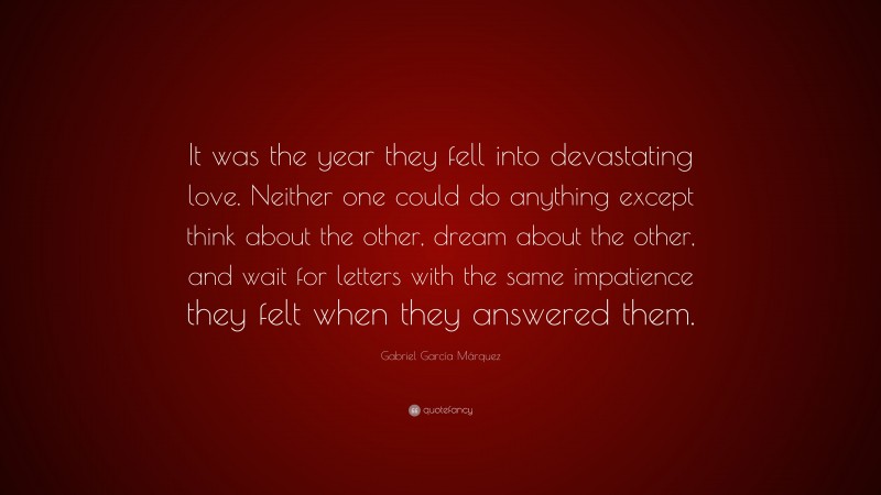 Gabriel Garcí­a Márquez Quote: “It was the year they fell into devastating love. Neither one could do anything except think about the other, dream about the other, and wait for letters with the same impatience they felt when they answered them.”