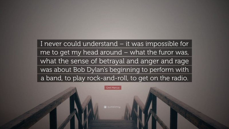 Greil Marcus Quote: “I never could understand – it was impossible for me to get my head around – what the furor was, what the sense of betrayal and anger and rage was about Bob Dylan’s beginning to perform with a band, to play rock-and-roll, to get on the radio.”
