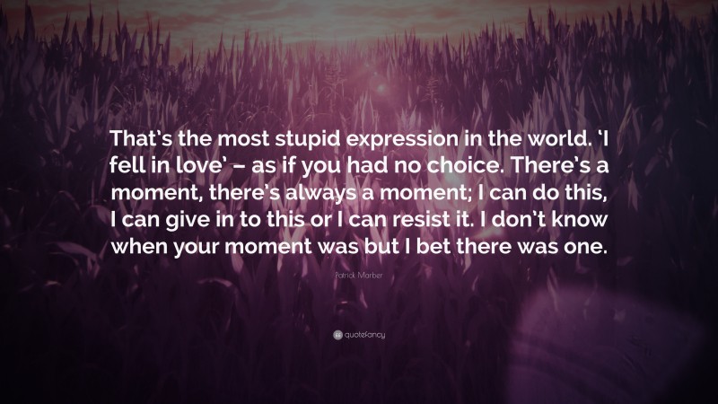 Patrick Marber Quote: “That’s the most stupid expression in the world. ‘I fell in love’ – as if you had no choice. There’s a moment, there’s always a moment; I can do this, I can give in to this or I can resist it. I don’t know when your moment was but I bet there was one.”