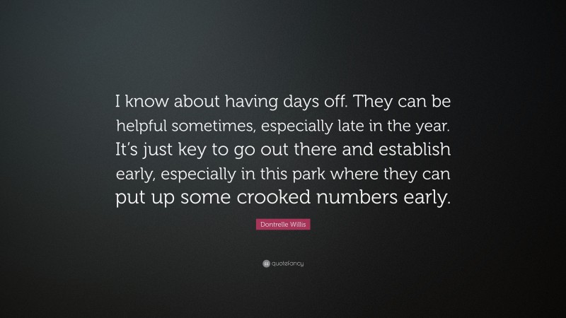 Dontrelle Willis Quote: “I know about having days off. They can be helpful sometimes, especially late in the year. It’s just key to go out there and establish early, especially in this park where they can put up some crooked numbers early.”