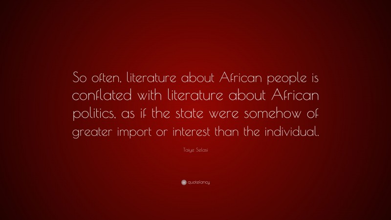 Taiye Selasi Quote: “So often, literature about African people is conflated with literature about African politics, as if the state were somehow of greater import or interest than the individual.”
