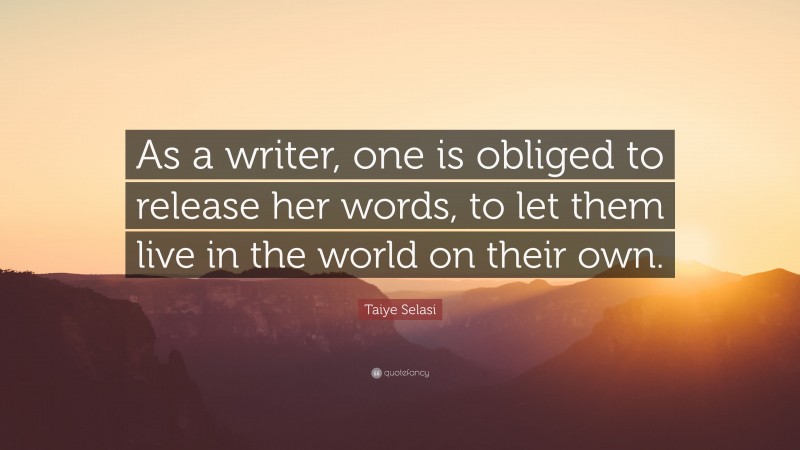 Taiye Selasi Quote: “As a writer, one is obliged to release her words, to let them live in the world on their own.”