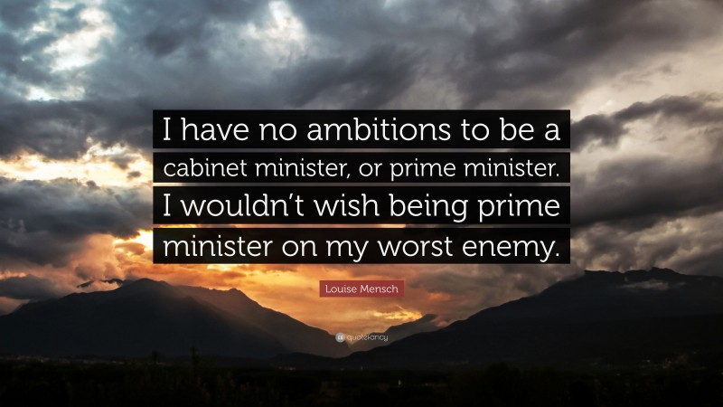 Louise Mensch Quote: “I have no ambitions to be a cabinet minister, or prime minister. I wouldn’t wish being prime minister on my worst enemy.”