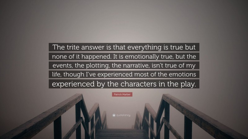 Patrick Marber Quote: “The trite answer is that everything is true but none of it happened. It is emotionally true, but the events, the plotting, the narrative, isn’t true of my life, though I’ve experienced most of the emotions experienced by the characters in the play.”