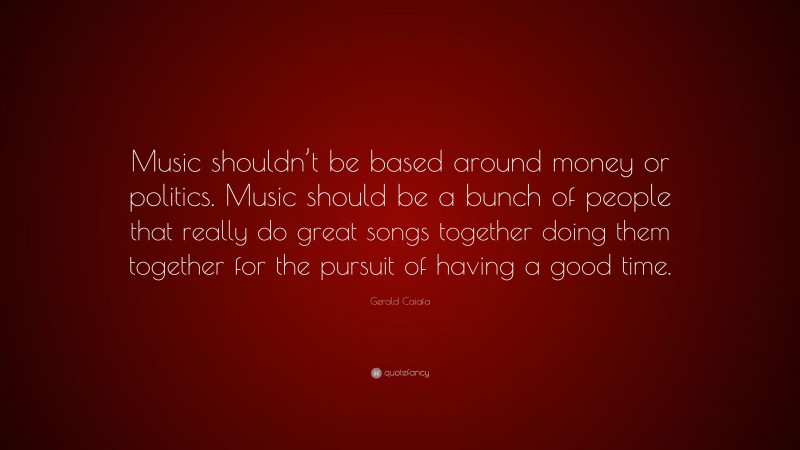 Gerald Caiafa Quote: “Music shouldn’t be based around money or politics. Music should be a bunch of people that really do great songs together doing them together for the pursuit of having a good time.”
