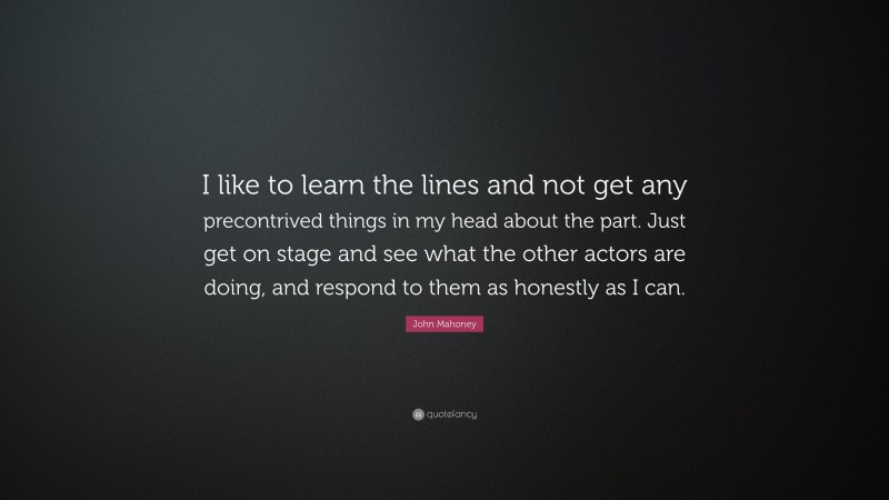 John Mahoney Quote: “I like to learn the lines and not get any precontrived things in my head about the part. Just get on stage and see what the other actors are doing, and respond to them as honestly as I can.”