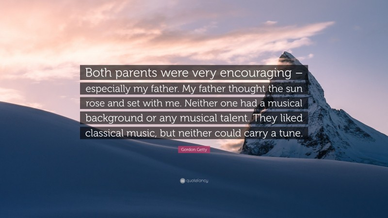 Gordon Getty Quote: “Both parents were very encouraging – especially my father. My father thought the sun rose and set with me. Neither one had a musical background or any musical talent. They liked classical music, but neither could carry a tune.”