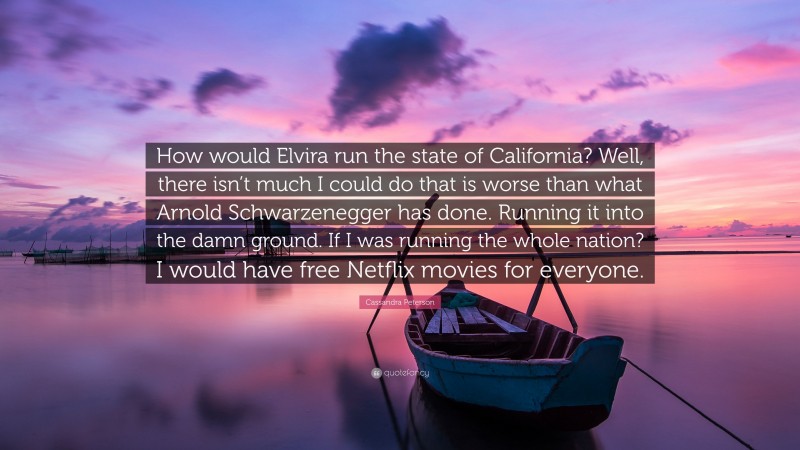 Cassandra Peterson Quote: “How would Elvira run the state of California? Well, there isn’t much I could do that is worse than what Arnold Schwarzenegger has done. Running it into the damn ground. If I was running the whole nation? I would have free Netflix movies for everyone.”