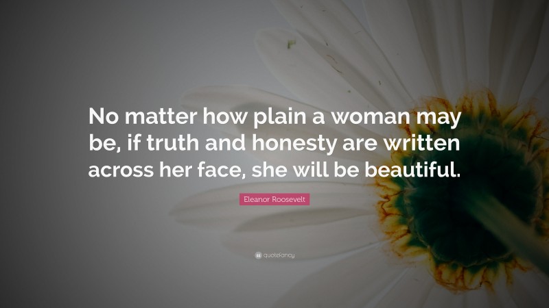 Eleanor Roosevelt Quote: “No matter how plain a woman may be, if truth and honesty are written across her face, she will be beautiful.”