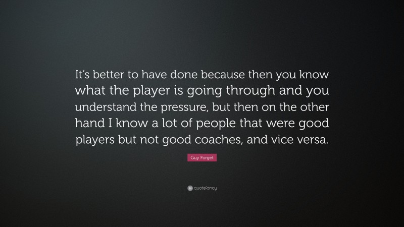 Guy Forget Quote: “It’s better to have done because then you know what the player is going through and you understand the pressure, but then on the other hand I know a lot of people that were good players but not good coaches, and vice versa.”