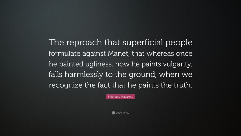 Stéphane Mallarmé Quote: “The reproach that superficial people formulate against Manet, that whereas once he painted ugliness, now he paints vulgarity, falls harmlessly to the ground, when we recognize the fact that he paints the truth.”
