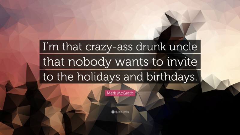 Mark McGrath Quote: “I’m that crazy-ass drunk uncle that nobody wants to invite to the holidays and birthdays.”