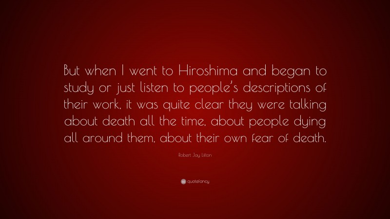 Robert Jay Lifton Quote: “But when I went to Hiroshima and began to study or just listen to people’s descriptions of their work, it was quite clear they were talking about death all the time, about people dying all around them, about their own fear of death.”