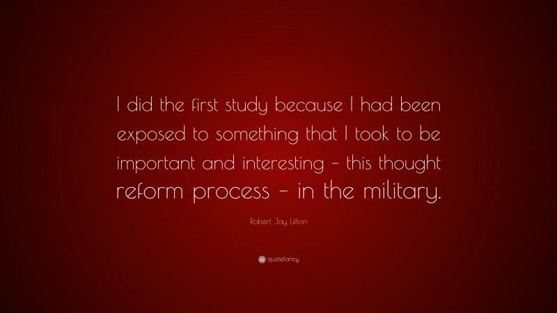 Robert Jay Lifton Quote: “I did the first study because I had been exposed to something that I took to be important and interesting – this thought reform process – in the military.”