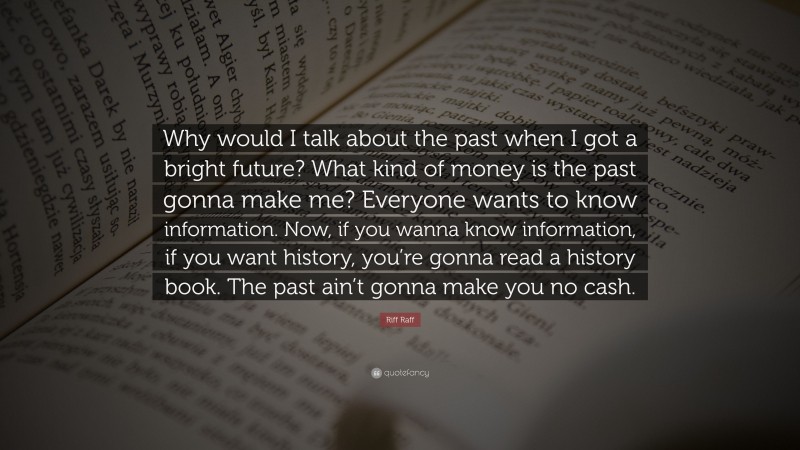 Riff Raff Quote: “Why would I talk about the past when I got a bright future? What kind of money is the past gonna make me? Everyone wants to know information. Now, if you wanna know information, if you want history, you’re gonna read a history book. The past ain’t gonna make you no cash.”