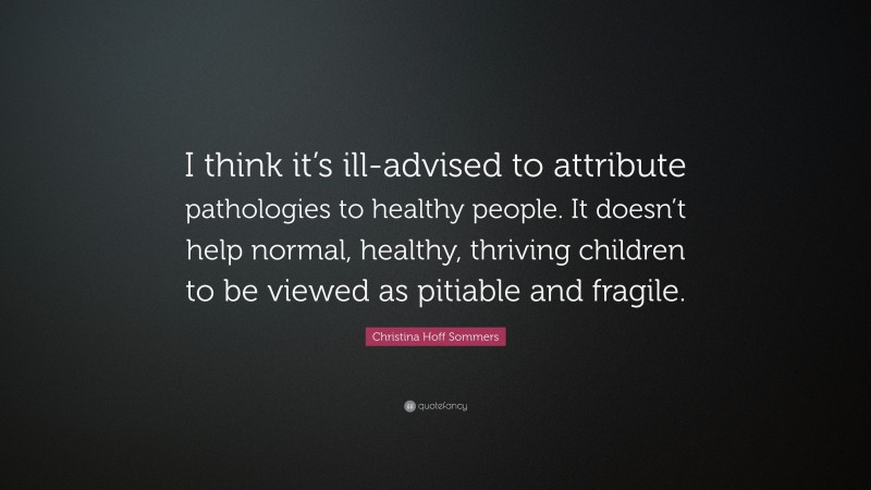 Christina Hoff Sommers Quote: “I think it’s ill-advised to attribute pathologies to healthy people. It doesn’t help normal, healthy, thriving children to be viewed as pitiable and fragile.”